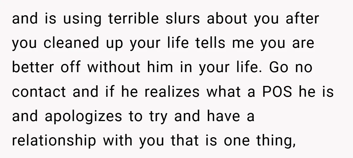 and is using terrible slurs about you after you cleaned up your life tells me you are better off without him in your life. Go no contact and if he...