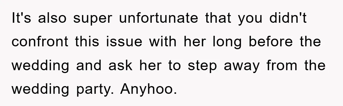 It's also super unfortunate that you didn't confront this issue with her long before the wedding and ask her to step away from the wedding party. Anyhoo.