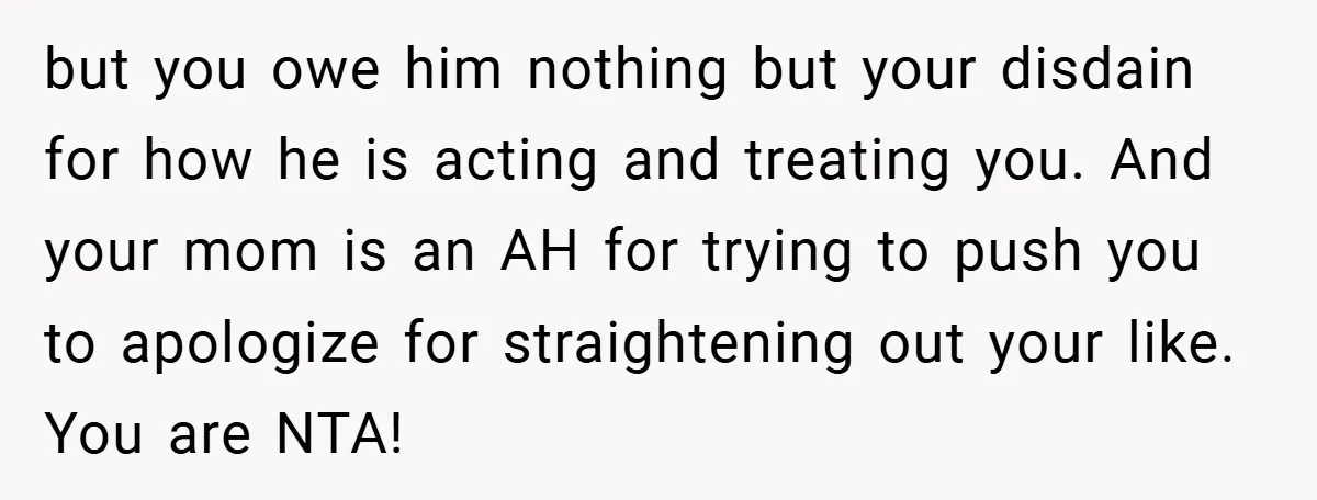 but you owe him nothing but your disdain for how he is acting and treating you. And your mom is an AH for trying to push you to apologize for...