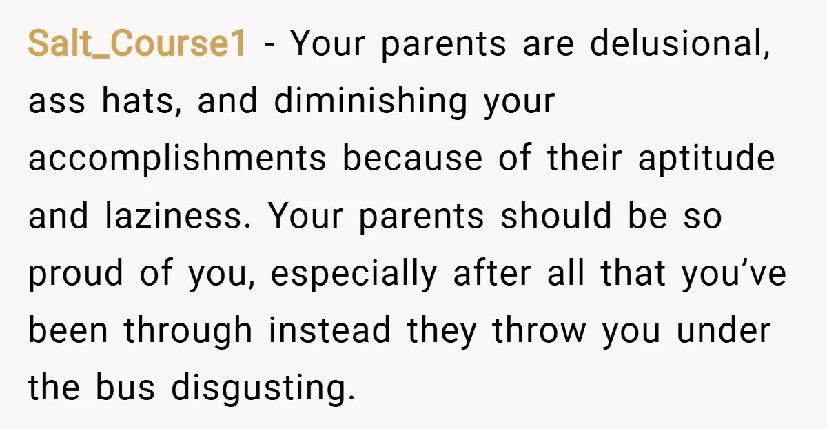 Salt_Course1 − Your parents are delusional, ass hats, and diminishing your accomplishments because of their aptitude and laziness. Your parents should be so proud of you, especially after all that...