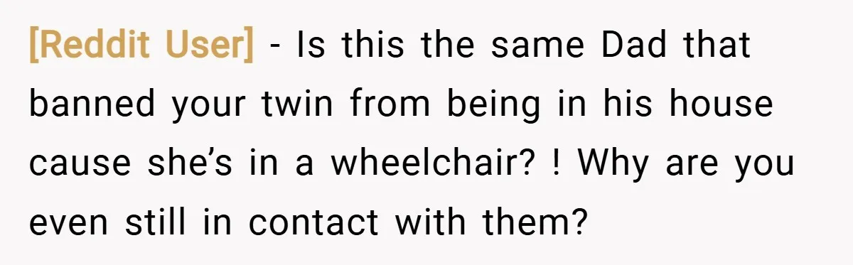 [Reddit User] − Is this the same Dad that banned your twin from being in his house cause she’s in a wheelchair? ! Why are you even still in contact...