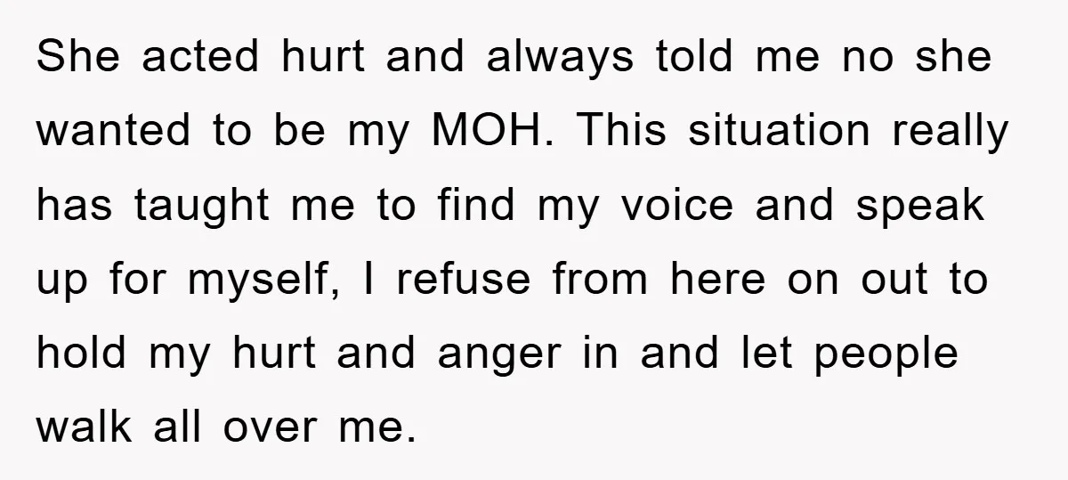 She acted hurt and always told me no she wanted to be my MOH. This situation really has taught me to find my voice and speak up for myself, I...