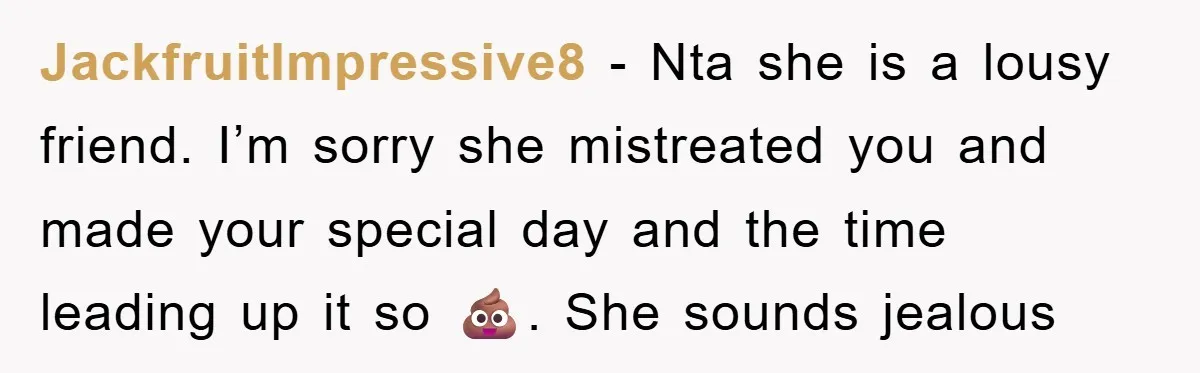 JackfruitImpressive8 − Nta she is a lousy friend. I’m sorry she mistreated you and made your special day and the time leading up it so 💩. She sounds jealous