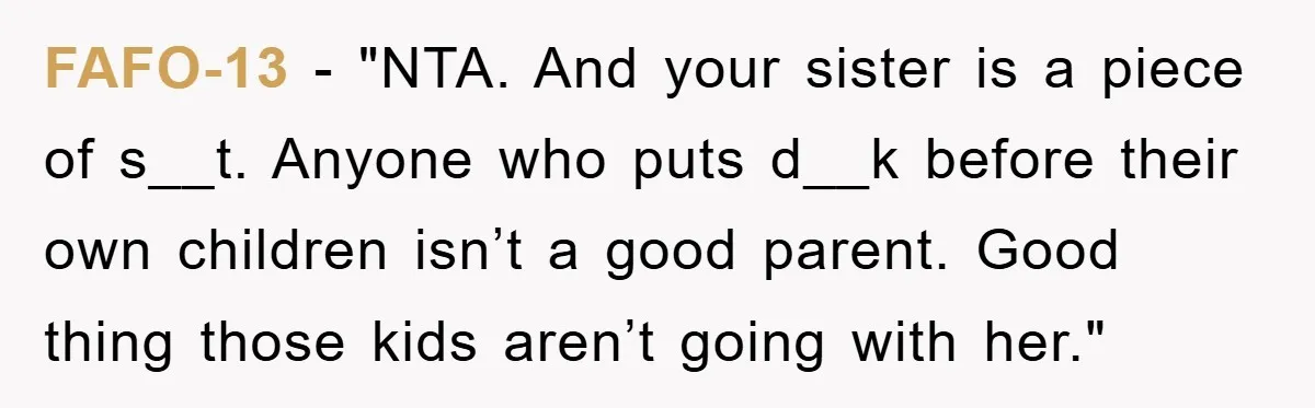 FAFO-13 - "NTA. And your sister is a piece of s__t. Anyone who puts d__k before their own children isn’t a good parent. Good thing those kids aren’t going with...