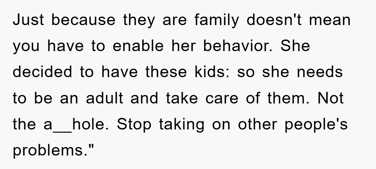 Just because they are family doesn't mean you have to enable her behavior. She decided to have these kids: so she needs to be an adult and take care of...