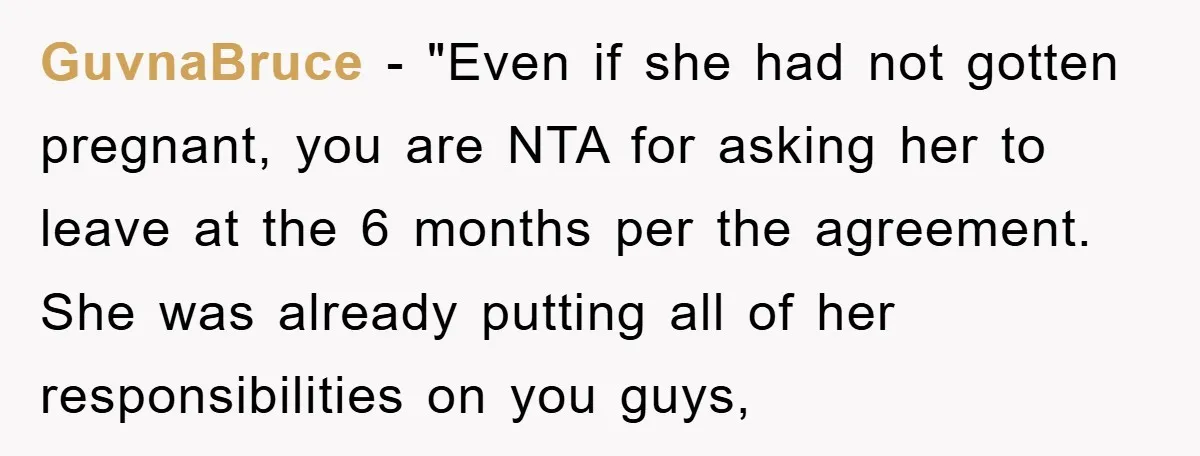 GuvnaBruce - "Even if she had not gotten pregnant, you are NTA for asking her to leave at the 6 months per the agreement. She was already putting all of...