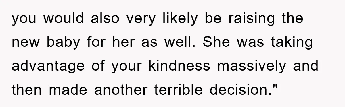 you would also very likely be raising the new baby for her as well. She was taking advantage of your kindness massively and then made another terrible decision."