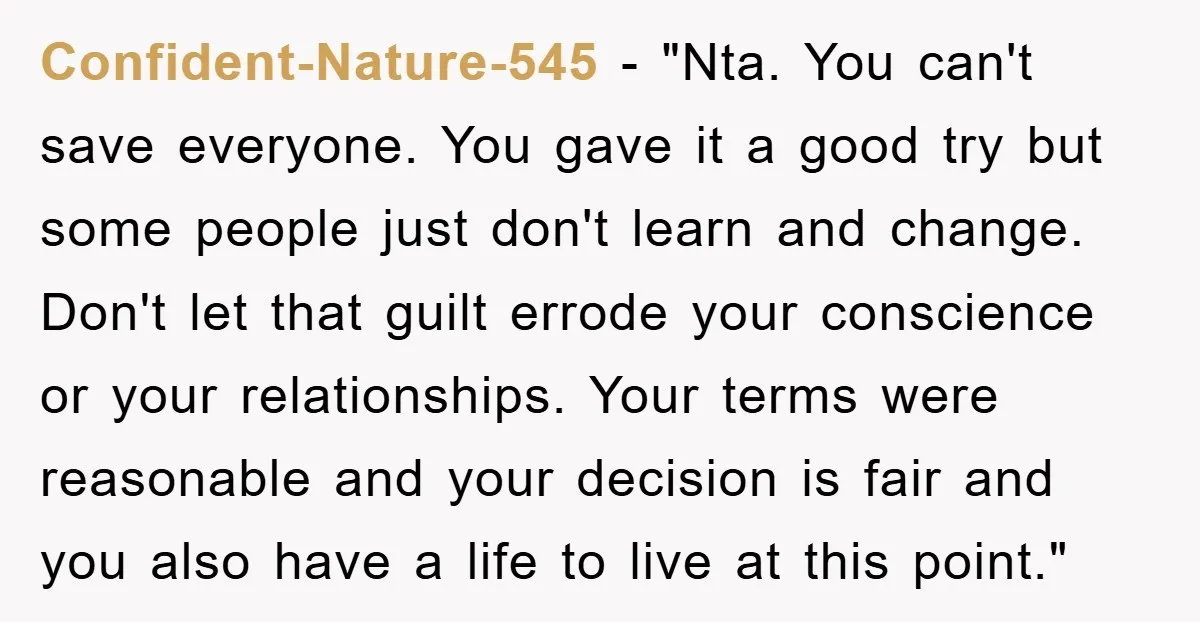Confident-Nature-545 - "Nta. You can't save everyone. You gave it a good try but some people just don't learn and change. Don't let that guilt errode your conscience or your...
