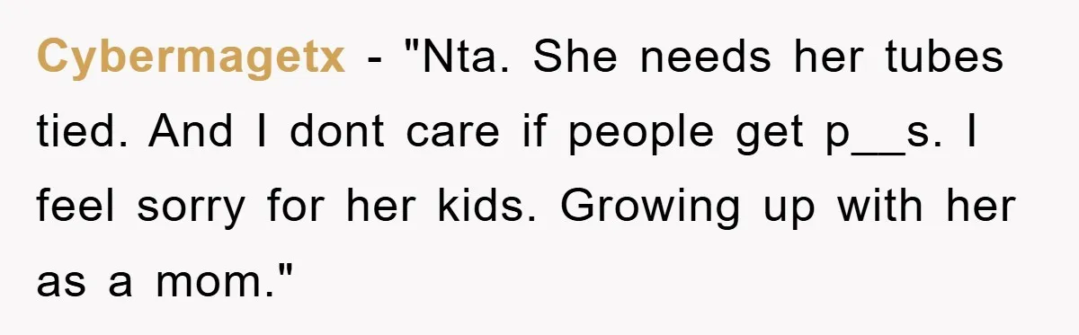 Cybermagetx - "Nta. She needs her tubes tied. And I dont care if people get p__s. I feel sorry for her kids. Growing up with her as a mom."