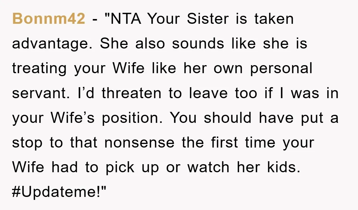 Bonnm42 - "NTA Your Sister is taken advantage. She also sounds like she is treating your Wife like her own personal servant. I’d threaten to leave too if I was...