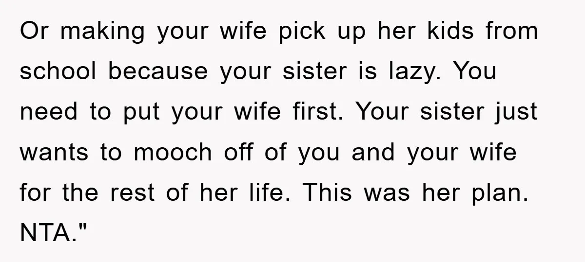 Or making your wife pick up her kids from school because your sister is lazy. You need to put your wife first. Your sister just wants to mooch off of...
