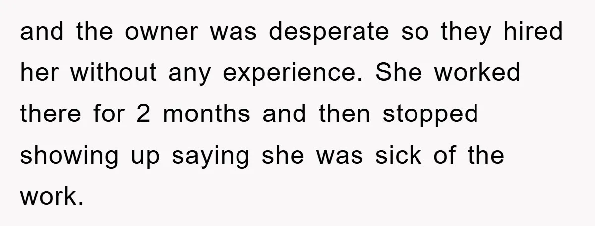 and the owner was desperate so they hired her without any experience. She worked there for 2 months and then stopped showing up saying she was sick of the work.