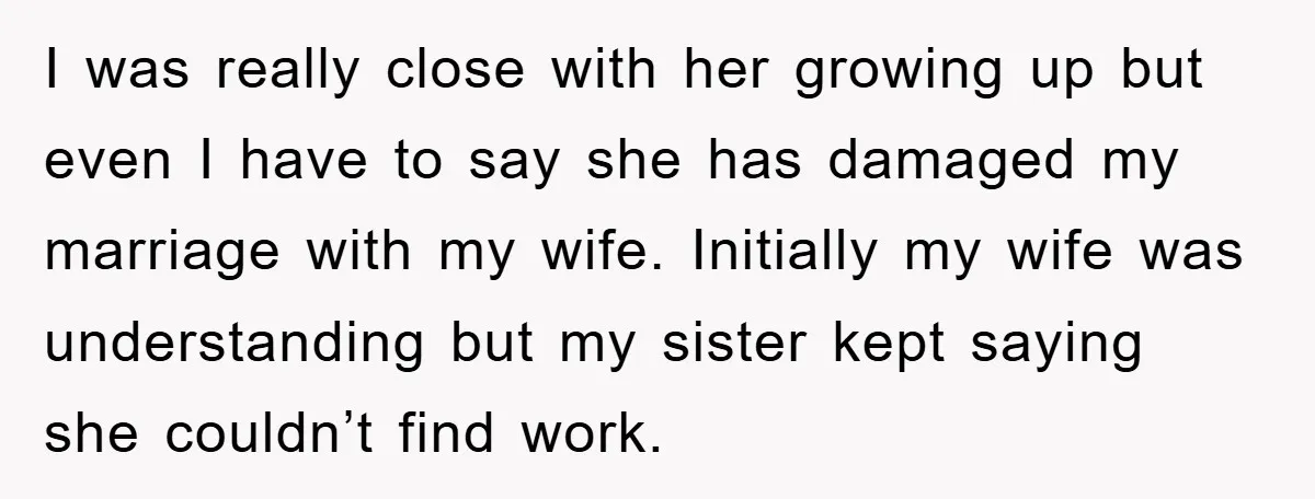 I was really close with her growing up but even I have to say she has damaged my marriage with my wife. Initially my wife was understanding but my sister...