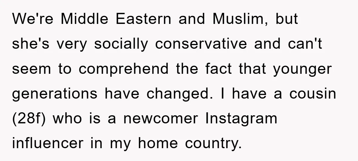 We're Middle Eastern and Muslim, but she's very socially conservative and can't seem to comprehend the fact that younger generations have changed. I have a cousin (28f) who is a...