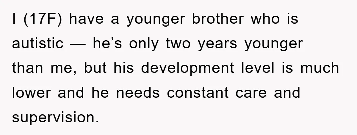 I (17F) have a younger brother who is autistic — he’s only two years younger than me, but his development level is much lower and he needs constant care and...