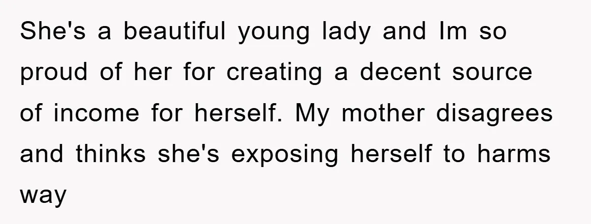 She's a beautiful young lady and Im so proud of her for creating a decent source of income for herself. My mother disagrees and thinks she's exposing herself to harms...
