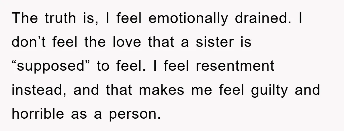 The truth is, I feel emotionally drained. I don’t feel the love that a sister is “supposed” to feel. I feel resentment instead, and that makes me feel guilty and...