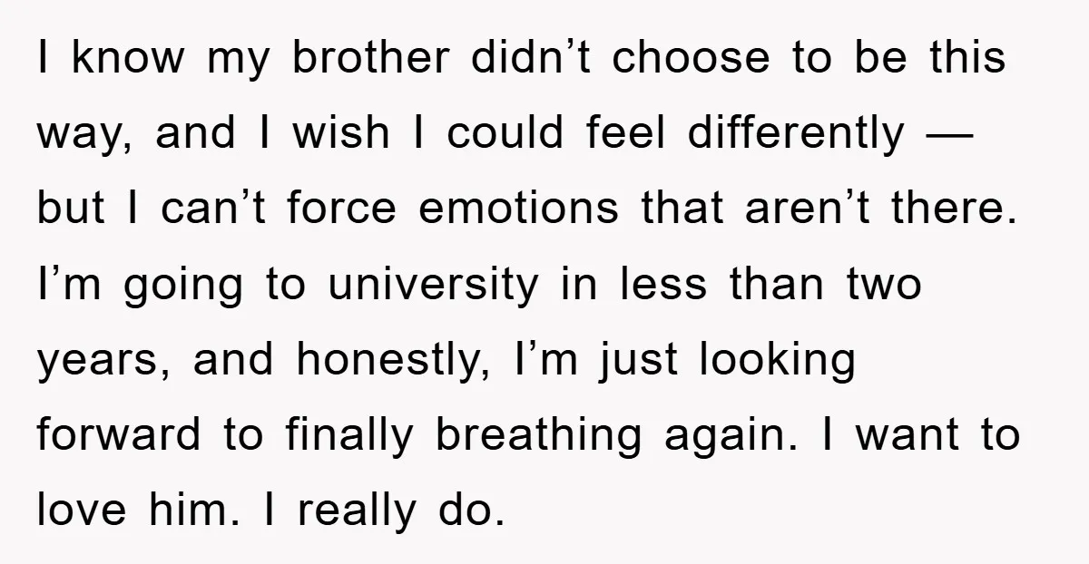 I know my brother didn’t choose to be this way, and I wish I could feel differently — but I can’t force emotions that aren’t there. I’m going to university...