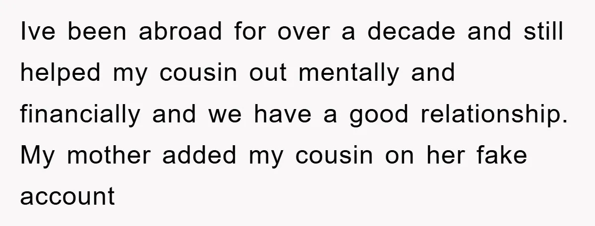 Ive been abroad for over a decade and still helped my cousin out mentally and financially and we have a good relationship. My mother added my cousin on her fake...