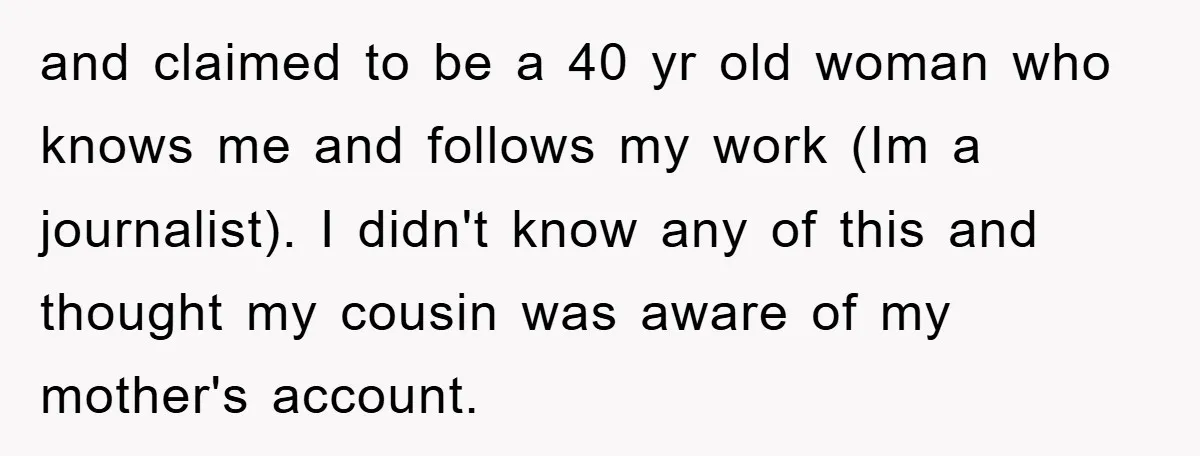 and claimed to be a 40 yr old woman who knows me and follows my work (Im a journalist). I didn't know any of this and thought my cousin was...