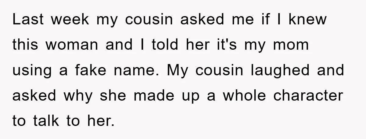 Last week my cousin asked me if I knew this woman and I told her it's my mom using a fake name. My cousin laughed and asked why she made...