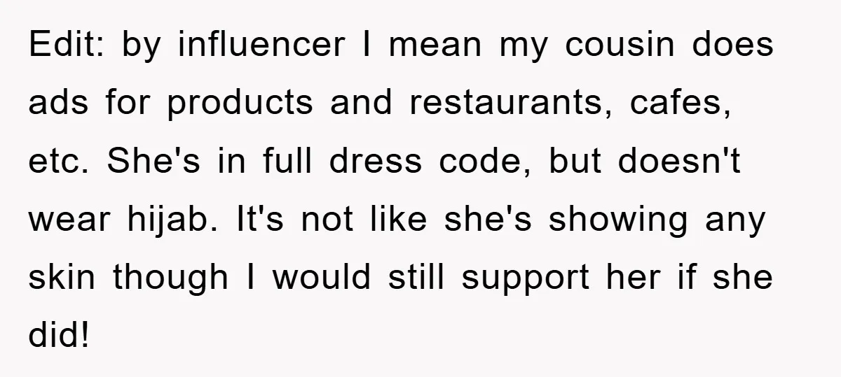 Edit: by influencer I mean my cousin does ads for products and restaurants, cafes, etc. She's in full dress code, but doesn't wear hijab. It's not like she's showing any...