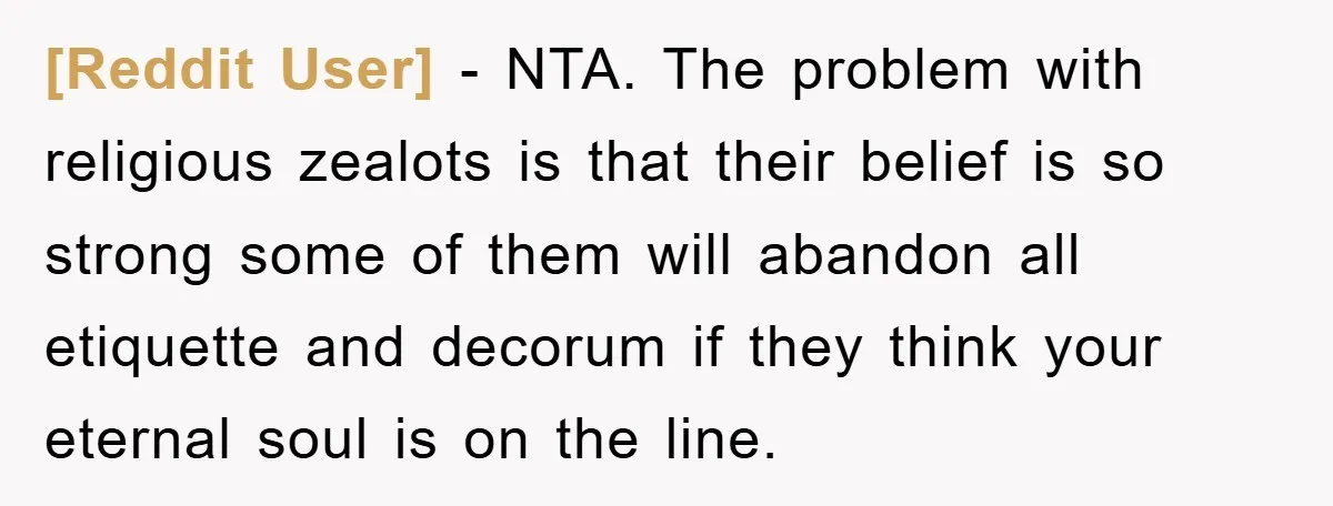 [Reddit User] − NTA. The problem with religious zealots is that their belief is so strong some of them will abandon all etiquette and decorum if they think your eternal...