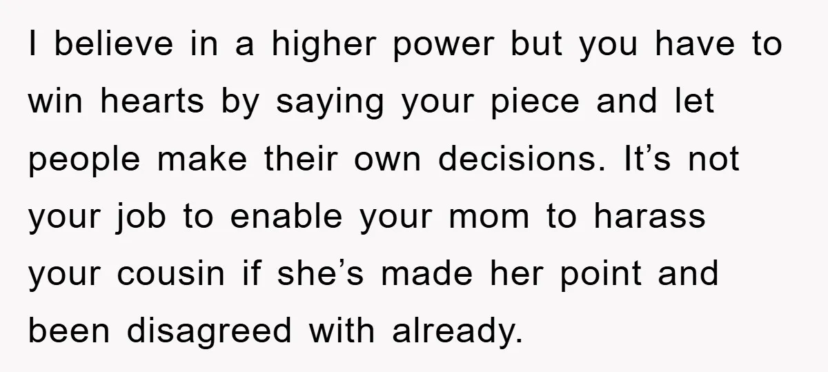 I believe in a higher power but you have to win hearts by saying your piece and let people make their own decisions. It’s not your job to enable your...