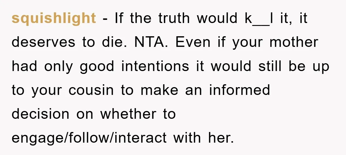 squishlight − If the truth would k__l it, it deserves to die. NTA. Even if your mother had only good intentions it would still be up to your cousin to...