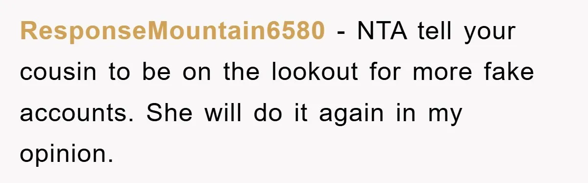 ResponseMountain6580 − NTA tell your cousin to be on the lookout for more fake accounts. She will do it again in my opinion.