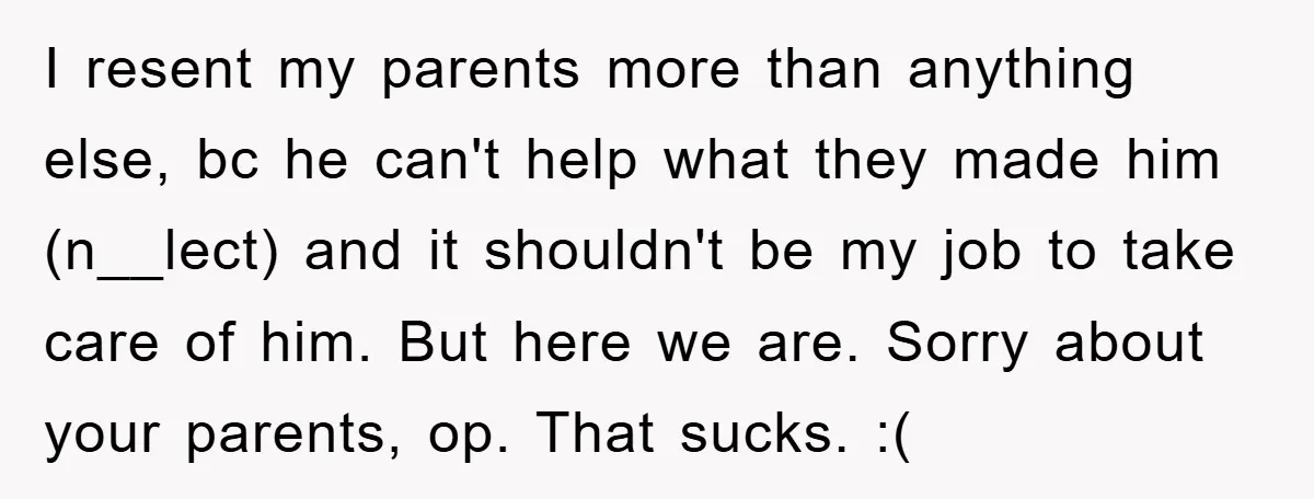 I resent my parents more than anything else, bc he can't help what they made him (n__lect) and it shouldn't be my job to take care of him. But here...