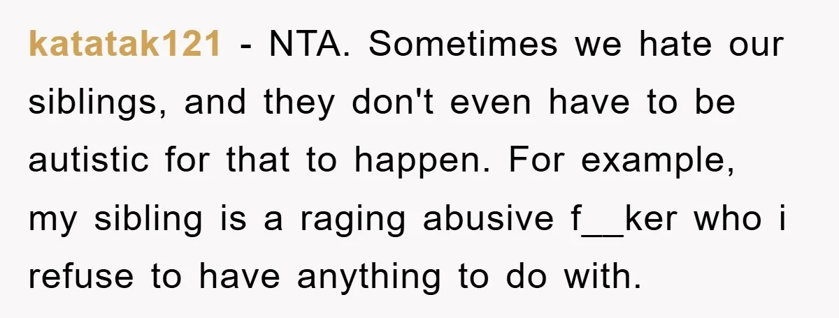 katatak121 − NTA. Sometimes we hate our siblings, and they don't even have to be autistic for that to happen. For example, my sibling is a raging abusive f__ker who...