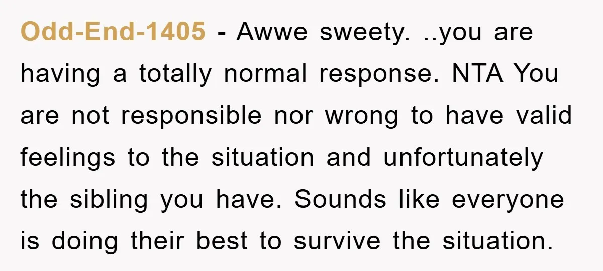 Odd-End-1405 − Awwe sweety. ..you are having a totally normal response. NTA You are not responsible nor wrong to have valid feelings to the situation and unfortunately the sibling you...