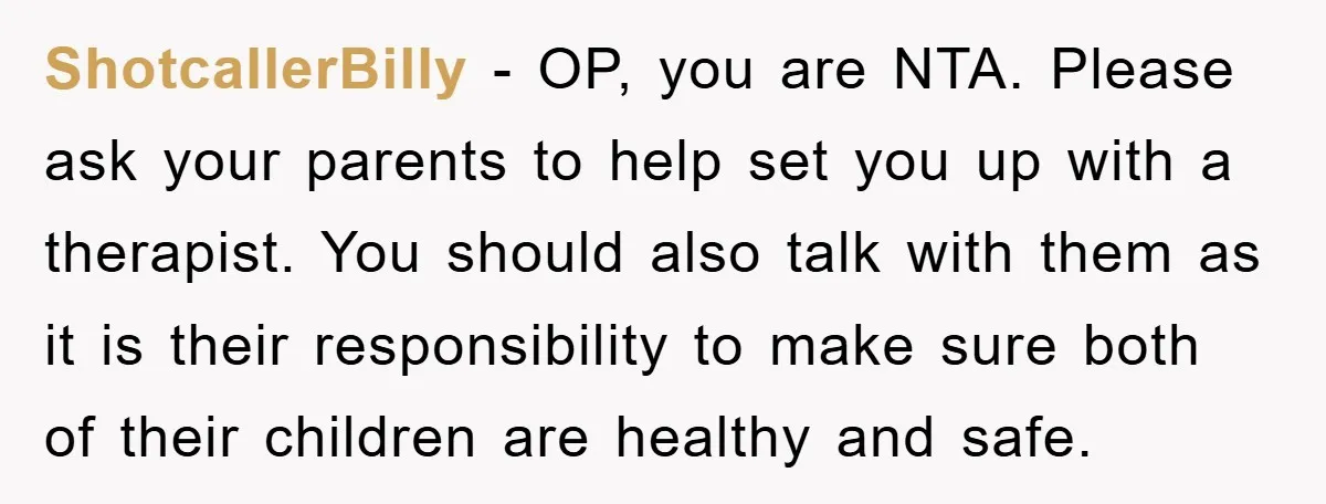 ShotcallerBilly − OP, you are NTA. Please ask your parents to help set you up with a therapist. You should also talk with them as it is their responsibility to...