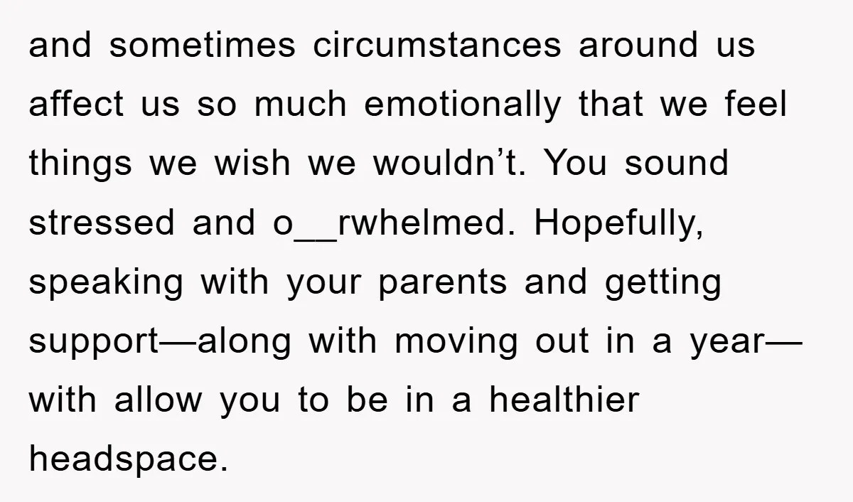 and sometimes circumstances around us affect us so much emotionally that we feel things we wish we wouldn’t. You sound stressed and o__rwhelmed. Hopefully, speaking with your parents and getting...