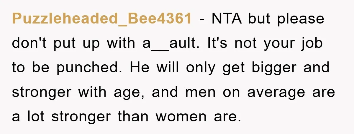 Puzzleheaded_Bee4361 − NTA but please don't put up with a__ault. It's not your job to be punched. He will only get bigger and stronger with age, and men on average...