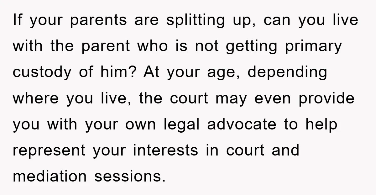 If your parents are splitting up, can you live with the parent who is not getting primary custody of him? At your age, depending where you live, the court may...