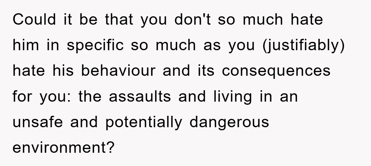 Could it be that you don't so much hate him in specific so much as you (justifiably) hate his behaviour and its consequences for you: the assaults and living in...