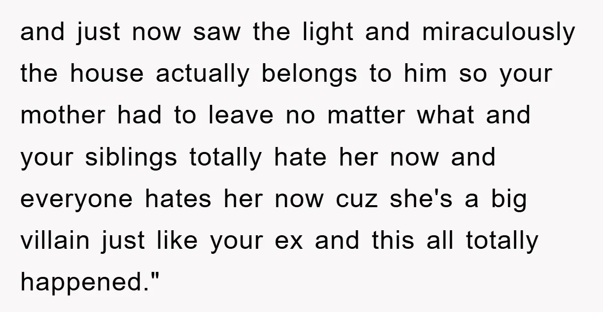 and just now saw the light and miraculously the house actually belongs to him so your mother had to leave no matter what and your siblings totally hate her now...