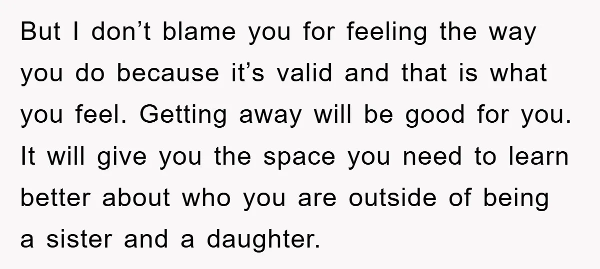 But I don’t blame you for feeling the way you do because it’s valid and that is what you feel. Getting away will be good for you. It will give...