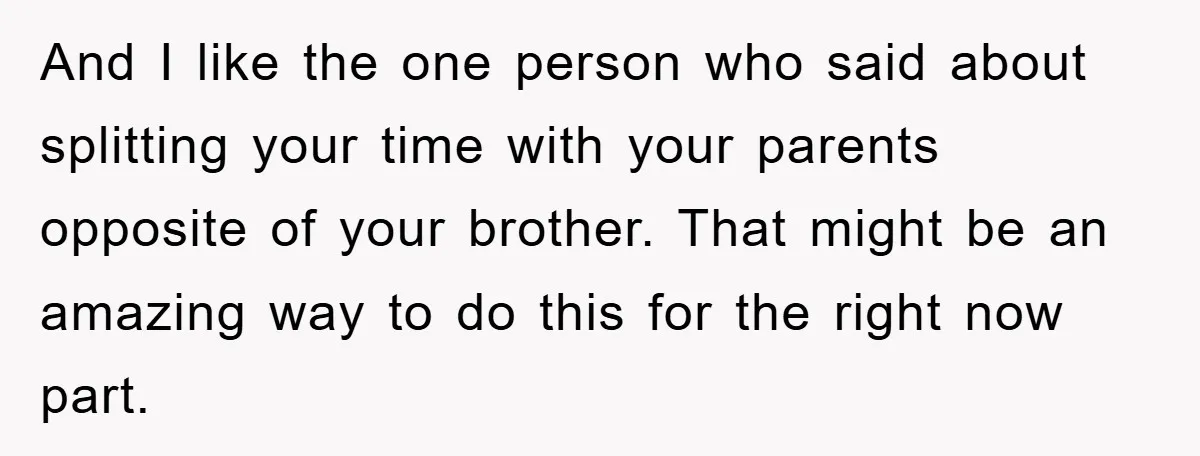 And I like the one person who said about splitting your time with your parents opposite of your brother. That might be an amazing way to do this for the...