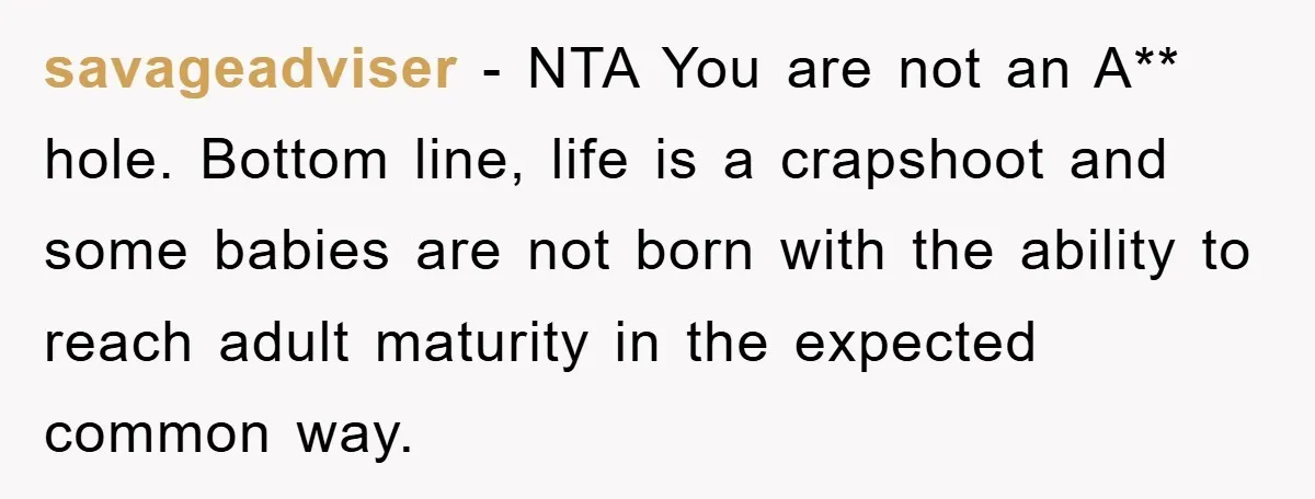 savageadviser − NTA You are not an A** hole. Bottom line, life is a crapshoot and some babies are not born with the ability to reach adult maturity in the...