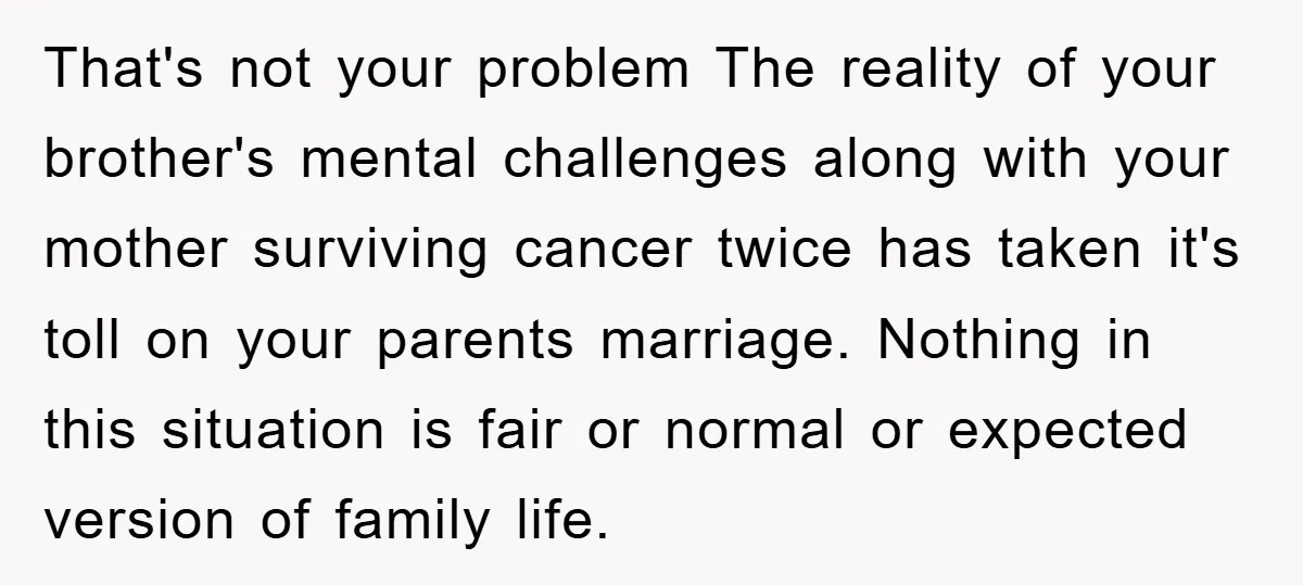 That's not your problem The reality of your brother's mental challenges along with your mother surviving cancer twice has taken it's toll on your parents marriage. Nothing in this situation...