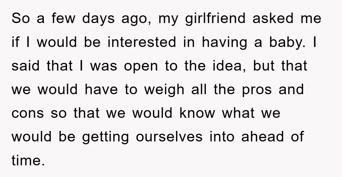 So a few days ago, my girlfriend asked me if I would be interested in having a baby. I said that I was open to the idea, but that we...
