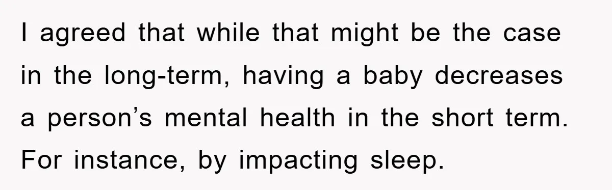I agreed that while that might be the case in the long-term, having a baby decreases a person’s mental health in the short term. For instance, by impacting sleep.