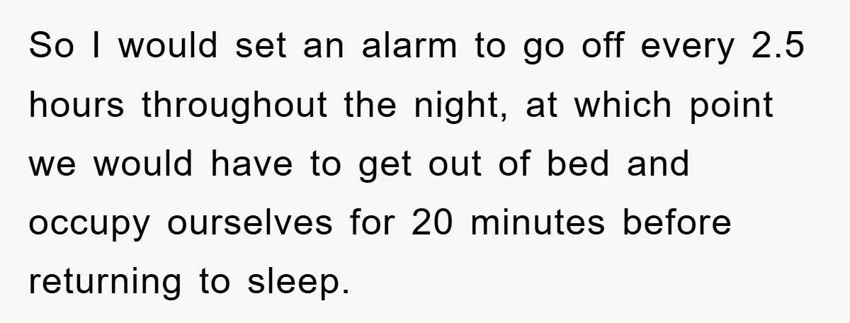 So I would set an alarm to go off every 2.5 hours throughout the night, at which point we would have to get out of bed and occupy ourselves for...