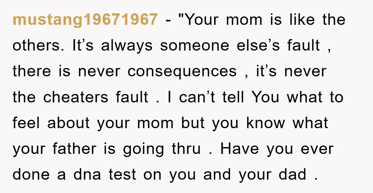 mustang19671967 - "Your mom is like the others. It’s always someone else’s fault , there is never consequences , it’s never the cheaters fault . I can’t tell You what...