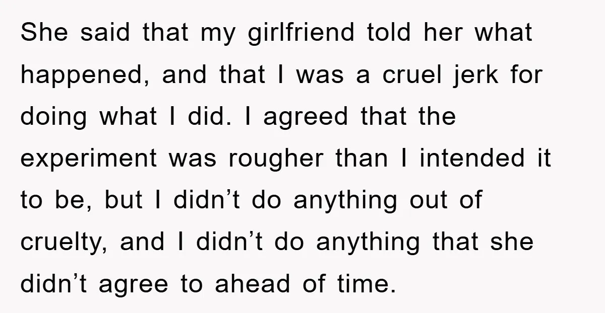 She said that my girlfriend told her what happened, and that I was a cruel jerk for doing what I did. I agreed that the experiment was rougher than I...