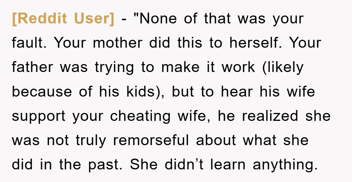 [Reddit User] - "None of that was your fault. Your mother did this to herself. Your father was trying to make it work (likely because of his kids), but to...