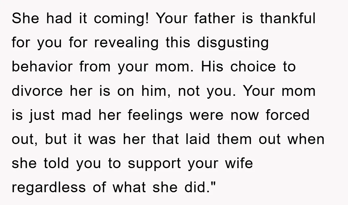 She had it coming! Your father is thankful for you for revealing this disgusting behavior from your mom. His choice to divorce her is on him, not you. Your mom...